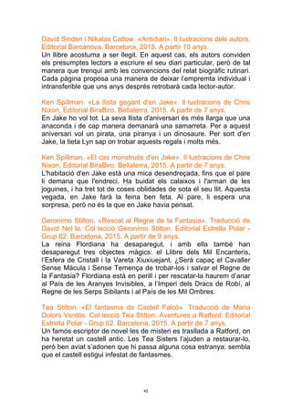 45
David Sinden i Nikalas Catlow. «Antidiari». Il·lustracions dels autors.
Editorial Barcanova. Barcelona, 2015. A partir 10 anys.
Un llibre acostuma a ser llegit. En aquest cas, els autors conviden
els presumptes lectors a escriure el seu diari particular, però de tal
manera que trenqui amb les convencions del relat biogràfic rutinari.
Cada pàgina proposa una manera de deixar l’empremta individual i
intransferible que uns anys després retrobarà cada lector-autor.
Ken Spillman. «La llista gegant d'en Jake». Il·lustracions de Chris
Nixon. Editorial BiraBiro. Bellaterra, 2015. A partir de 7 anys.
En Jake ho vol tot. La seva llista d'aniversari és més llarga que una
anaconda i de cap manera demanarà una samarreta. Per a aquest
aniversari vol un pirata, una piranya i un dinosaure. Per sort d'en
Jake, la tieta Lyn sap on trobar aquests regals i molts més.
Ken Spillman. «El cas monstruós d'en Jake». Il·lustracions de Chris
Nixon. Editorial BiraBiro. Bellaterra, 2015. A partir de 7 anys.
L'habitació d'en Jake està una mica desendreçada, fins que el pare
li demana que l'endreci. Ha buidat els calaixos i l'armari de les
joguines, i ha tret tot de coses oblidades de sota el seu llit. Aquesta
vegada, en Jake farà la feina ben feta. Al pare, li espera una
sorpresa, però no és la que en Jake havia pensat.
Geronimo Stilton. «Rescat al Regne de la Fantasia». Traducció de
David Nel·lo. Col·lecció Geronimo Stilton. Editorial Estrella Polar -
Grup 62. Barcelona, 2015. A partir de 9 anys.
La reina Flordiana ha desaparegut, i amb ella també han
desaparegut tres objectes màgics: el Llibre dels Mil Encanteris,
l’Esfera de Cristall i la Vareta Xiuxiuejant. ¿Serà capaç el Cavaller
Sense Màcula i Sense Temença de trobar-los i salvar el Regne de
la Fantasia? Flordiana està en perill i per rescatar-la haurem d’anar
al País de les Aranyes Invisibles, a l’Imperi dels Dracs de Robí, al
Regne de les Serps Sibilants i al País de les Mil Ombres.
Tea Stilton. «El fantasma de Castell Falcó». Traducció de Maria
Dolors Ventós. Col·lecció Tea Stilton. Aventures a Ratford. Editorial
Estrella Polar - Grup 62. Barcelona, 2015. A partir de 7 anys.
Un famós escriptor de novel·les de misteri es trasllada a Ratford, on
ha heretat un castell antic. Les Tea Sisters l’ajuden a restaurar-lo,
però ben aviat s’adonen que hi passa alguna cosa estranya: sembla
que el castell estigui infestat de fantasmes.
 