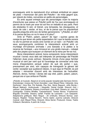 5
aconsegueix amb la reproducció d'un entrepà embolicat en paper
de plata —l'esmorzar del pare del Patufet— de mida gegant que,
per relació de mides, converteix en petits els personatges.
És amb aquest entrepà que els personatges viuen la majoria
d'aventures que passa un Patufet sortit de l'ou que aconsegueix el
permís de la mare per anar tot sol fins on treballa el seu pare. Però
els obstacles hi són: el trànsit, una tempesta, les clavegueres, el
camp de cols i, esclar, el bou, el de la panxa que ha popularitzat
aquella pregunta amb eco de tantes generacions: "¿Patufet, on ets?
A la panxa del bou on no hi neva ni hi plou!".
Amb el "Patim, patam, patum" de rigor —quines ganes de
corejar-la que tenen els petits espectadors tot i que la banda sonora
no els ho permet en excés sinó només en un tast— en Patufet i els
seus acompanyants combinen la interpretació actoral amb un
muntatge d'il·lustració animada i una baixada a la platea a la
recerca de l'entrepà —ara minúscul en una girafa manual— cobejat
pels dos pispes que busquen un diamant de la reina per fer-se rics.
Bona interpretació actoral, bona composició, bona interpretació
musical i bones veus dels set intèrprets (el personatge del Patufet
l'alternen dues joves actrius). Seixanta minuts d'una peça familiar
musical al cent per cent que té l'avantatge de connectar amb tota
mena d'espectadors perquè saben de què els parlen i que,
precisament per això, són capaços de transgredir la gènesi del
conte i acceptar que qualsevol clàssic, ni que sigui el Patufet, es pot
adaptar i reinventar d'acord amb els interessos de l'actualitat.
Atenció, doncs, homes i dones del cap dret, patim, patam, patum,
perquè ara sí que arriba en Patufet.
«Patufet, el musical». Basat en el conte popular recopilat pels Germans Grimm.
Dramatúrgia i música de Ferran Gonzàlez i Joan Miquel Pérez. Intèrprets: Aina
Quiñones / Aina Ros, Pol Nubiala, Pau Doz, Xènia Reguant, Jofre Borràs i
Miquel Malirach. Audiovisuals i fotografia: Daniel Escalé. Direcció d'art i
vestuari: Jordi Bulbena. Disseny il·luminació: Lluís Martí. Disseny so: Joan Gil.
Coreografia: Cristina Miralles. Caracterització: Teresa Alonso. Il·lustracions:
Briguitte Chinchilla. Disseny cartell: Frankie de Leonardis i Luis Gaspardo.
Adaptacions gràfiques: Marc Nogué - 20 cmStudio. Direcció tècnica: Joan
Segura. Regidor: Teresa Navarro. Tècnic teatre: Juanma Labrado. Direcció
musical: Joan Miquel Pérez. Direcció: Alícia Serrat. Producció: Anexa. Teatre
Coliseum, Barcelona. A partir de 3 anys.
______________
 