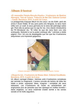 7
Àlbum il·lustrat
«El meravellós Peludiu-Renudiu-Xiquitiu». Il·lustracions de Beatrice
Alemagna. Text de l’autora. Traducció de Bel Olid. Editorial Combel
- Casals. Barcelona, 2015. A partir de 5 anys.
La protagonista d’aquest àlbum té cinc anys i es diu Edith, però els
amics li diuen Eddie. El seu para parla cinc llengües, la seva mare
refila com un ocell, la seva germana és la reina del patinatge sobre
gel. Però ella es pensa que no sap fer res. Una citació introductòria
de Fifi Brindacier diu: “El millor és que els nens facin una vida
endreçada. Sobretot si se la poden endreçar ells.” Làmines a doble
pàgina i fins i tot una de desplegable que fan que les il·lustracions
adquireixen una impressió gegantina.
© Beatrici Alemagna / El meravellós Peludiu-Renudiu-Xiquitiu / Combel
«Okupa-ho tot». Il·lustracions de Moose Allain. Editorial CocoBooks.
Barcelona, 2015. A partir de 6 anys.
Un àlbum carregat d'idees i làmines amb il·lustracions complexes
per esmolar la imaginació. L'autora convida els lectors de totes les
edats a pintar, expressar idees, imaginar i completar els seus
esbossos. Les il·lustracions de l'autor es caracteritzen per
enginyosos jocs de paraules que han aparegut en moltes revistes i
diaris anglesos. La seva creativitat s'estén també a les xarxes
socials on té molts seguidors.
 