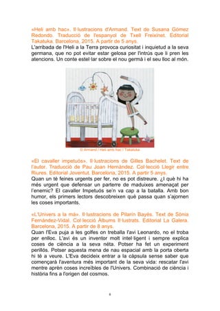 8
«Heli amb hac». Il·lustracions d'Armand. Text de Susana Gómez
Redondo. Traducció de l'espanyol de Txell Freixinet. Editorial
Takatuka. Barcelona, 2015. A partir de 5 anys.
L'arribada de l'Heli a la Terra provoca curiositat i inquietud a la seva
germana, que no pot evitar estar gelosa per l'intrús que li pren les
atencions. Un conte estel·lar sobre el nou germà i el seu lloc al món.
© Armand / Heli amb hac / Takatuka
«El cavaller impetuós». Il·lustracions de Gilles Bachelet. Text de
l’autor. Traducció de Pau Joan Hernàndez. Col·lecció Llegir entre
Riures. Editorial Joventut. Barcelona, 2015. A partir 5 anys.
Quan un té feines urgents per fer, no es pot distreure. ¿I què hi ha
més urgent que defensar un parterre de maduixes amenaçat per
l’enemic? El cavaller Impetuós se’n va cap a la batalla. Amb bon
humor, els primers lectors descobreixen què passa quan s’ajornen
les coses importants.
«L'Univers a la mà». Il·lustracions de Pilarín Bayés. Text de Sònia
Fernández-Vidal. Col·lecció Àlbums Il·lustrats. Editorial La Galera.
Barcelona, 2015. A partir de 8 anys.
Quan l'Eva puja a les golfes on treballa l'avi Leonardo, no el troba
per enlloc. L'avi és un inventor molt intel·ligent i sempre explica
coses de ciència a la seva néta. Potser ha fet un experiment
perillós. Potser aquesta mena de nau espacial amb la porta oberta
hi té a veure. L'Eva decideix entrar a la càpsula sense saber que
començarà l'aventura més important de la seva vida: rescatar l'avi
mentre aprèn coses increïbles de l'Univers. Combinació de ciència i
història fins a l'origen del cosmos.
 