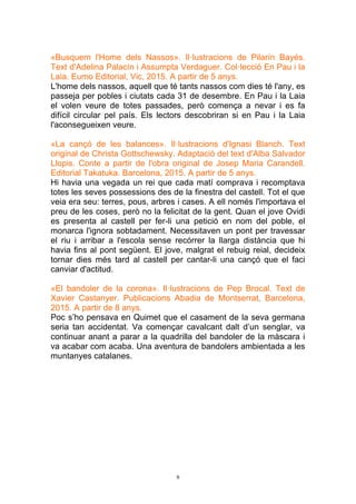 9
«Busquem l'Home dels Nassos». Il·lustracions de Pilarín Bayés.
Text d'Adelina Palacín i Assumpta Verdaguer. Col·lecció En Pau i la
Laia. Eumo Editorial, Vic, 2015. A partir de 5 anys.
L'home dels nassos, aquell que té tants nassos com dies té l'any, es
passeja per pobles i ciutats cada 31 de desembre. En Pau i la Laia
el volen veure de totes passades, però comença a nevar i es fa
difícil circular pel país. Els lectors descobriran si en Pau i la Laia
l'aconsegueixen veure.
«La cançó de les balances». Il·lustracions d'Ignasi Blanch. Text
original de Christa Gottschewsky. Adaptació del text d'Alba Salvador
Llopis. Conte a partir de l'obra original de Josep Maria Carandell.
Editorial Takatuka. Barcelona, 2015. A partir de 5 anys.
Hi havia una vegada un rei que cada matí comprava i recomptava
totes les seves possessions des de la finestra del castell. Tot el que
veia era seu: terres, pous, arbres i cases. A ell només l'importava el
preu de les coses, però no la felicitat de la gent. Quan el jove Ovidi
es presenta al castell per fer-li una petició en nom del poble, el
monarca l'ignora sobtadament. Necessitaven un pont per travessar
el riu i arribar a l'escola sense recórrer la llarga distància que hi
havia fins al pont següent. El jove, malgrat el rebuig reial, decideix
tornar dies més tard al castell per cantar-li una cançó que el faci
canviar d'actitud.
«El bandoler de la corona». Il·lustracions de Pep Brocal. Text de
Xavier Castanyer. Publicacions Abadia de Montserrat, Barcelona,
2015. A partir de 8 anys.
Poc s’ho pensava en Quimet que el casament de la seva germana
seria tan accidentat. Va començar cavalcant dalt d’un senglar, va
continuar anant a parar a la quadrilla del bandoler de la màscara i
va acabar com acaba. Una aventura de bandolers ambientada a les
muntanyes catalanes.
 