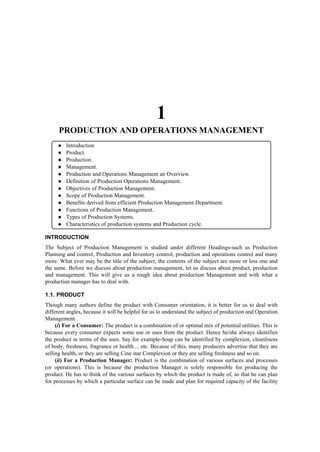 1
      PRODUCTION AND OPERATIONS MANAGEMENT
         Introduction
         Product.
         Production.
         Management.
         Production and Operations Management an Overview.
         Definition of Production Operations Management.
         Objectives of Production Management.
         Scope of Production Management.
         Benefits derived from efficient Production Management Department.
         Functions of Production Management.
         Types of Production Systems.
         Characteristics of production systems and Production cycle.

INTRODUCTION
The Subject of Production Management is studied under different Headings-such as Production
Planning and control, Production and Inventory control, production and operations control and many
more. What ever may be the title of the subject, the contents of the subject are more or less one and
the same. Before we discuss about production management, let us discuss about product, production
and management. This will give us a rough idea about production Management and with what a
production manager has to deal with.

1.1. PRODUCT
Though many authors define the product with Consumer orientation, it is better for us to deal with
different angles, because it will be helpful for us to understand the subject of production and Operation
Management.
     (i) For a Consumer: The product is a combination of or optimal mix of potential utilities. This is
because every consumer expects some use or uses from the product. Hence he/she always identifies
the product in terms of the uses. Say for example-Soap can be identified by complexion, cleanliness
of body, freshness, fragrance or health.... etc. Because of this, many producers advertise that they are
selling health, or they are selling Cine star Complexion or they are selling freshness and so on.
     (ii) For a Production Manager: Product is the combination of various surfaces and processes
(or operations). This is because the production Manager is solely responsible for producing the
product. He has to think of the various surfaces by which the product is made of, so that he can plan
for processes by which a particular surface can be made and plan for required capacity of the facility
 