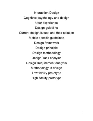1
Interaction Design
Cognitive psychology and design
User experience
Design guideline
Current design issues and their solution
Mobile specific guidelines
Design framework
Design principle
Design methodology
Design Task analysis
Design Requirement analysis
Methodology in design
Low fidelity prototype
High fidelity prototype
 