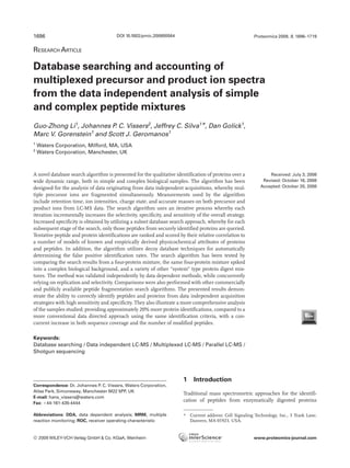1696                                    DOI 10.1002/pmic.200800564                                         Proteomics 2009, 9, 1696–1719


RESEARCH ARTICLE

Database searching and accounting of
multiplexed precursor and product ion spectra
from the data independent analysis of simple
and complex peptide mixtures
Guo-Zhong Li1, Johannes P. C. Vissers2, Jeffrey C. Silva1*, Dan Golick1,
Marc V. Gorenstein1 and Scott J. Geromanos1
1
    Waters Corporation, Milford, MA, USA
2
    Waters Corporation, Manchester, UK



A novel database search algorithm is presented for the qualitative identification of proteins over a              Received: July 3, 2008
wide dynamic range, both in simple and complex biological samples. The algorithm has been                      Revised: October 16, 2008
designed for the analysis of data originating from data independent acquisitions, whereby mul-                Accepted: October 20, 2008
tiple precursor ions are fragmented simultaneously. Measurements used by the algorithm
include retention time, ion intensities, charge state, and accurate masses on both precursor and
product ions from LC-MS data. The search algorithm uses an iterative process whereby each
iteration incrementally increases the selectivity, specificity, and sensitivity of the overall strategy.
Increased specificity is obtained by utilizing a subset database search approach, whereby for each
subsequent stage of the search, only those peptides from securely identified proteins are queried.
Tentative peptide and protein identifications are ranked and scored by their relative correlation to
a number of models of known and empirically derived physicochemical attributes of proteins
and peptides. In addition, the algorithm utilizes decoy database techniques for automatically
determining the false positive identification rates. The search algorithm has been tested by
comparing the search results from a four-protein mixture, the same four-protein mixture spiked
into a complex biological background, and a variety of other “system” type protein digest mix-
tures. The method was validated independently by data dependent methods, while concurrently
relying on replication and selectivity. Comparisons were also performed with other commercially
and publicly available peptide fragmentation search algorithms. The presented results demon-
strate the ability to correctly identify peptides and proteins from data independent acquisition
strategies with high sensitivity and specificity. They also illustrate a more comprehensive analysis
of the samples studied; providing approximately 20% more protein identifications, compared to a
more conventional data directed approach using the same identification criteria, with a con-
current increase in both sequence coverage and the number of modified peptides.

Keywords:
Database searching / Data independent LC-MS / Multiplexed LC-MS / Parallel LC-MS /
Shotgun sequencing




                                                                         1    Introduction
Correspondence: Dr. Johannes P. C. Vissers, Waters Corporation,
Atlas Park, Simonsway, Manchester M22 5PP, UK
                                                                         Traditional mass spectrometric approaches for the identifi-
E-mail: hans_vissers@waters.com
                                                                         cation of peptides from enzymatically digested proteins
Fax: 144-161-435-4444

Abbreviations: DDA, data dependent analysis; MRM, multiple               * Current address: Cell Signaling Technology, Inc., 3 Trask Lane,
reaction monitoring; ROC, receiver operating characteristic                Danvers, MA 01923, USA.


© 2009 WILEY-VCH Verlag GmbH & Co. KGaA, Weinheim                                                          www.proteomics-journal.com
 