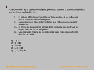 PSU Historia y Ciencias Sociales Raíces Históricas de Chile U 1/ 10
La disminución de la población indígena, producida durante la conquista española,
encuentra su explicación en:
a) I y II
b) II y III
c) III y IV
d) I, II y III
e) I, II, III y IV
I. El trabajo obligatorio impuesto por los españoles a los indígenas
en los primeros años de conquista.
II. Las epidemias y otras enfermedades que habrían aumentado la
mortalidad.
III. El efecto de las acciones bélicas de la conquista que destruyó las
organizaciones de los indígenas.
IV. La emigración masiva de los indígenas hacia regiones con tierras
de inferior calidad.
1
 