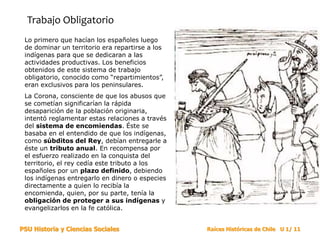 PSU Historia y Ciencias Sociales Raíces Históricas de Chile U 1/ 11
Trabajo Obligatorio
Lo primero que hacían los españoles luego
de dominar un territorio era repartirse a los
indígenas para que se dedicaran a las
actividades productivas. Los beneficios
obtenidos de este sistema de trabajo
obligatorio, conocido como “repartimientos”,
eran exclusivos para los peninsulares.
La Corona, consciente de que los abusos que
se cometían significarían la rápida
desaparición de la población originaria,
intentó reglamentar estas relaciones a través
del sistema de encomiendas. Éste se
basaba en el entendido de que los indígenas,
como súbditos del Rey, debían entregarle a
éste un tributo anual. En recompensa por
el esfuerzo realizado en la conquista del
territorio, el rey cedía este tributo a los
españoles por un plazo definido, debiendo
los indígenas entregarlo en dinero o especies
directamente a quien lo recibía la
encomienda, quien, por su parte, tenía la
obligación de proteger a sus indígenas y
evangelizarlos en la fe católica.
 