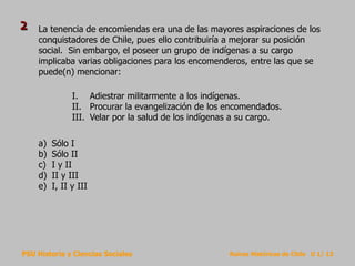 PSU Historia y Ciencias Sociales Raíces Históricas de Chile U 1/ 13
La tenencia de encomiendas era una de las mayores aspiraciones de los
conquistadores de Chile, pues ello contribuiría a mejorar su posición
social. Sin embargo, el poseer un grupo de indígenas a su cargo
implicaba varias obligaciones para los encomenderos, entre las que se
puede(n) mencionar:
a) Sólo I
b) Sólo II
c) I y II
d) II y III
e) I, II y III
I. Adiestrar militarmente a los indígenas.
II. Procurar la evangelización de los encomendados.
III. Velar por la salud de los indígenas a su cargo.
2
 