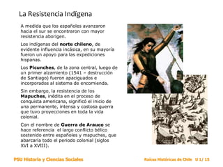 PSU Historia y Ciencias Sociales Raíces Históricas de Chile U 1/ 15
La Resistencia Indígena
A medida que los españoles avanzaron
hacia el sur se encontraron con mayor
resistencia aborigen.
Los indígenas del norte chileno, de
evidente influencia incásica, en su mayoría
fueron un apoyo para las expediciones
hispanas.
Los Picunches, de la zona central, luego de
un primer alzamiento (1541 – destrucción
de Santiago) fueron apaciguados e
incorporados al sistema de encomienda.
Sin embargo, la resistencia de los
Mapuches, inédita en el proceso de
conquista americana, significó el inicio de
una permanente, intensa y costosa guerra
que tuvo proyecciones en toda la vida
colonial.
Con el nombre de Guerra de Arauco se
hace referencia el largo conflicto bélico
sostenido entre españoles y mapuches, que
abarcaría todo el periodo colonial (siglos
XVI a XVIII).
 