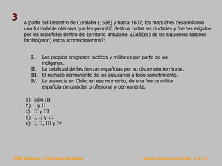 PSU Historia y Ciencias Sociales Raíces Históricas de Chile U 1/ 17
A partir del Desastre de Curalaba (1598) y hasta 1602, los mapuches desarrollaron
una formidable ofensiva que les permitió destruir todas las ciudades y fuertes erigidos
por los españoles dentro del territorio araucano. ¿Cuál(es) de las siguientes razones
facilitó(aron) estos acontecimientos?:
a) Sólo III
b) I y II
c) II y III
d) I, II y III
e) I, II, III y IV
I. Los propios progresos tácticos y militares por parte de los
indígenas.
II. La debilidad de las fuerzas españolas por su dispersión territorial.
III. El rechazo permanente de los araucanos a todo sometimiento.
IV. La ausencia en Chile, en ese momento, de una fuerza militar
española de carácter profesional y permanente.
3
 