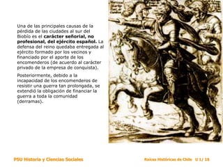 PSU Historia y Ciencias Sociales Raíces Históricas de Chile U 1/ 18
Una de las principales causas de la
pérdida de las ciudades al sur del
Biobío es el carácter señorial, no
profesional, del ejército español. La
defensa del reino quedaba entregada al
ejército formado por los vecinos y
financiado por el aporte de los
encomenderos (de acuerdo al carácter
privado de la empresa de conquista).
Posteriormente, debido a la
incapacidad de los encomenderos de
resistir una guerra tan prolongada, se
extendió la obligación de financiar la
guerra a toda la comunidad
(derramas).
 