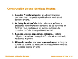 PSU Historia y Ciencias Sociales Raíces Históricas de Chile U 1/ 2
A. América Precolombina: Las grandes civilizaciones
precolombinas. Los pueblos prehispánicos en el actual
territorio chileno.
B. La Conquista Española: Principales características y
propósitos de la empresa de conquista de los españoles en
América y sus efectos para los pueblos indígenas. La
conquista de Chile: la ocupación del territorio.
C. Relaciones entre españoles e indígenas: trabajo
obligatorio, mestizaje, evangelización, sincretismo cultural y
resistencia mapuche.
D. El legado español nos inserta en occidente: la herencia
cultural de España. La institucionalidad española en América.
La sociedad colonial en Chile.
Construcción de una Identidad Mestiza
 