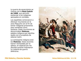 PSU Historia y Ciencias Sociales Raíces Históricas de Chile U 1/ 20
La guerra de escarmiento se
impuso con la Real Cedula
de 1608, que permitió
esclavizar a los indígenas
apresados en combate.
Los españoles comenzaron a
efectuar incursiones en la
zona Mapuche con el fin de
tomar indígenas prisioneros
para venderlos como
esclavos. Estas incursiones se
denominaban Malocas,
palabra indígena que significa
asalto con el propósito de
obtener botín.
La contraparte indígena eran
los Malones. Estas acciones
fueron rechazadas por la
iglesia, en especial por los
jesuitas quienes impulsaron
un sistema de guerra
defensiva.
 