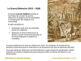 PSU Historia y Ciencias Sociales Raíces Históricas de Chile U 1/ 21
La Guerra Defensiva (1612 – 1626)
El jesuita Luis de Valdivia plantea al
rey Felipe III un plan de guerra
defensiva. El objetivo era la pacificación
e incorporación del indígena a la
comunidad.
El plan consistía en:
 Suspender todo acto de hostilidad
hacia los indígenas.
 Mantener la línea fronteriza en el
Biobío y enviar misioneros jesuitas al
territorio Mapuche a predicar el
evangelio.
La guerra defensiva se puso en práctica en 1612, sin embargo, la muerte de los
primeros misioneros que se internaron en la Araucanía hizo que se desistiera del plan.
Una real cedula de 1626 puso termino definitivo a este intento de pacificación. Desde
entonces se utilizó el sistema de guerra ofensiva (Plan de Alonso de Ribera) y los
Parlamentos.
 