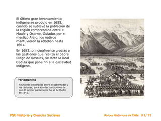 PSU Historia y Ciencias Sociales Raíces Históricas de Chile U 1/ 22
El último gran levantamiento
indígena se produjo en 1655,
cuando se sublevó la población de
la región comprendida entre el
Maule y Osorno. Guiados por el
mestizo Alejo, los nativos
mantuvieron la rebelión hasta
1661.
En 1683, principalmente gracias a
las gestiones que realiza el padre
Diego de Rosales, se dicta la Real
Cedula que pone fin a la esclavitud
indígena.
Reuniones celebradas entre el gobernador y
los caciques, para acordar condiciones de
paz. El primer parlamento fue el de Quilín
en 1641.
Parlamentos
 