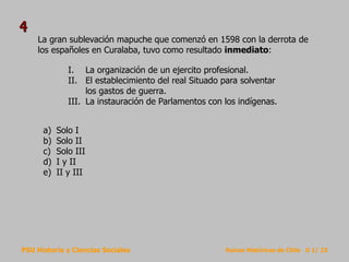 PSU Historia y Ciencias Sociales Raíces Históricas de Chile U 1/ 23
La gran sublevación mapuche que comenzó en 1598 con la derrota de
los españoles en Curalaba, tuvo como resultado inmediato:
a) Solo I
b) Solo II
c) Solo III
d) I y II
e) II y III
4
I. La organización de un ejercito profesional.
II. El establecimiento del real Situado para solventar
los gastos de guerra.
III. La instauración de Parlamentos con los indígenas.
 