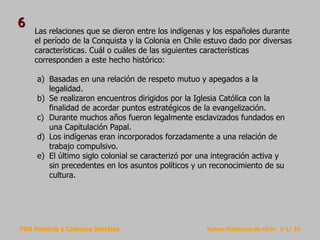 PSU Historia y Ciencias Sociales Raíces Históricas de Chile U 1/ 25
Las relaciones que se dieron entre los indígenas y los españoles durante
el período de la Conquista y la Colonia en Chile estuvo dado por diversas
características. Cuál o cuáles de las siguientes características
corresponden a este hecho histórico:
a) Basadas en una relación de respeto mutuo y apegados a la
legalidad.
b) Se realizaron encuentros dirigidos por la Iglesia Católica con la
finalidad de acordar puntos estratégicos de la evangelización.
c) Durante muchos años fueron legalmente esclavizados fundados en
una Capitulación Papal.
d) Los indígenas eran incorporados forzadamente a una relación de
trabajo compulsivo.
e) El último siglo colonial se caracterizó por una integración activa y
sin precedentes en los asuntos políticos y un reconocimiento de su
cultura.
6
 