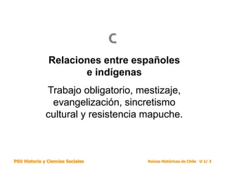 PSU Historia y Ciencias Sociales Raíces Históricas de Chile U 1/ 3
Relaciones entre españoles
e indígenas
Trabajo obligatorio, mestizaje,
evangelización, sincretismo
cultural y resistencia mapuche.
C
 