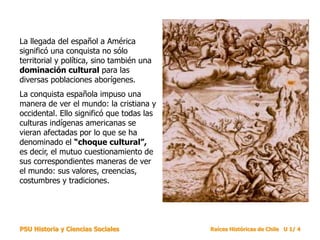 PSU Historia y Ciencias Sociales Raíces Históricas de Chile U 1/ 4
La llegada del español a América
significó una conquista no sólo
territorial y política, sino también una
dominación cultural para las
diversas poblaciones aborígenes.
La conquista española impuso una
manera de ver el mundo: la cristiana y
occidental. Ello significó que todas las
culturas indígenas americanas se
vieran afectadas por lo que se ha
denominado el “choque cultural”,
es decir, el mutuo cuestionamiento de
sus correspondientes maneras de ver
el mundo: sus valores, creencias,
costumbres y tradiciones.
 