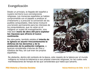 PSU Historia y Ciencias Sociales Raíces Históricas de Chile U 1/ 5
Evangelización
Desde un principio, la llegada del español a
nuestro territorio tuvo connotaciones
religiosas. Los monarcas españoles se habían
comprometido con el papado a predicar el
cristianismo y a procurar la conversión de los
pueblos conquistados. Esta tarea involucró
una tensión permanente para los intereses de
los conquistadores, que no veían en el
indígena un sujeto de evangelización, sino
más bien mano de obra útil para explotar
las riquezas que ofrecía el nuevo
continente.
Por otra parte, también estaba el interés de
la Iglesia en asumir frecuentemente la
defensa de los derechos y de la
protección de la población indígena, a
quienes consideraba criaturas de Dios y
súbditos del Rey, tal cual eran los propios
españoles.
No obstante, dentro del contexto de la época, este respeto de la Iglesia por el mundo
indígena no incluía la tolerancia a sus propias creencias religiosas, en las cuales veía
manifestaciones de herejía de las que consideraba que había que salvarlo.
 