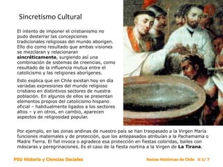 PSU Historia y Ciencias Sociales Raíces Históricas de Chile U 1/ 7
Sincretismo Cultural
El intento de imponer el cristianismo no
pudo desterrar las concepciones
tradicionales religiosas del mundo aborigen.
Ello dio como resultado que ambas visiones
se mezclaran y relacionaran
sincréticamente, surgiendo así una
combinación de sistemas de creencias, como
resultado de la influencia mutua entre el
catolicismo y las religiones aborígenes.
Esto explica que en Chile existan hoy en día
variadas expresiones del mundo religioso
cristiano en distintivos sectores de nuestra
población. En algunos de ellos se presentan
elementos propios del catolicismo hispano
oficial – habitualmente ligados a los sectores
altos – y en otros, en cambio, aparecen
aspectos de religiosidad popular.
Por ejemplo, en las zonas andinas de nuestro país se han traspasado a la Virgen María
funciones maternales y de protección, que los antepasados atribuían a la Pachamama o
Madre Tierra. El fiel invoca o agradece esa protección en fiestas coloridas, bailes con
máscaras y peregrinaciones. Es el caso de la fiesta nortina a la Virgen de La Tirana.
 
