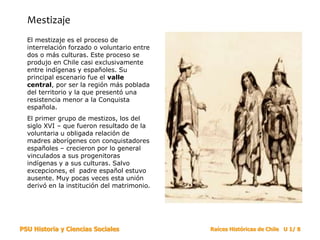 PSU Historia y Ciencias Sociales Raíces Históricas de Chile U 1/ 8
Mestizaje
El mestizaje es el proceso de
interrelación forzado o voluntario entre
dos o más culturas. Este proceso se
produjo en Chile casi exclusivamente
entre indígenas y españoles. Su
principal escenario fue el valle
central, por ser la región más poblada
del territorio y la que presentó una
resistencia menor a la Conquista
española.
El primer grupo de mestizos, los del
siglo XVI – que fueron resultado de la
voluntaria u obligada relación de
madres aborígenes con conquistadores
españoles – crecieron por lo general
vinculados a sus progenitoras
indígenas y a sus culturas. Salvo
excepciones, el padre español estuvo
ausente. Muy pocas veces esta unión
derivó en la institución del matrimonio.
 