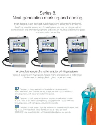 Series 8.
Next generation marking and coding.
High speed. Non-contact. Continuous ink jet printing systems.
BestCode Industrial Marking and Coding Systems print best by, lot code, sell by,
expiration codes and other identifying marks and codes on industrial and consumer goods
to ensure product traceability.
Designed for basic applications, targeted at applications printing
1 or 2 lines of text, with 1-2 shifts per day, 5 days per week – 2000-4000 hour
annual operation, with slower production line speeds.
Designed for high speed applications, targeted at applications printing
1, 2, or 3 lines of text with 1-2 shifts per day, 5 days per week – 2000-4000 hour
annual operation, with high speed production line speeds.
Designed for high speed / high use applications, targeted at applications print-
ing 1, 2, 3, or 4 lines of text, with 2-3 shifts per day, 5-7 days per week
6000-8000 hour annual operation, with high speed production line speeds.
A complete range of small character printing systems.
Series 8 systems print high speed, reliable marks and codes on a wide range
of substrates, including plastic, glass, paper and more.
 
