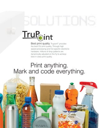 Print anything.
Mark and code everything.
Best print quality. Trupoint™
provides
the best CIJ print quality. Through high
speed processing and CIJ specific electronic
hardware, millions of drop patterns are
dynamically adjusted on the fly to achieve
best in class print quality.
 