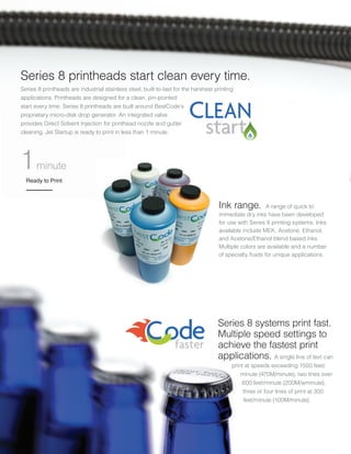 Series 8 printheads start clean every time.
Series 8 printheads are industrial stainless steel, built-to-last for the harshest printing
applications. Printheads are designed for a clean, pin-pointed
start every time. Series 8 printheads are built around BestCode’s
proprietary micro-disk drop generator. An integrated valve
provides Direct Solvent Injection for printhead nozzle and gutter
cleaning. Jet Startup is ready to print in less than 1 minute.
Series 8 systems print fast.
Multiple speed settings to
achieve the fastest print
applications. A single line of text can
print at speeds exceeding 1500 feet/
minute (470M/minute), two lines over
600 feet/minute (200M/wminute),
three or four lines of print at 300
feet/minute (100M/minute).
Ink range. A range of quick to
immediate dry inks have been developed
for use with Series 8 printing systems. Inks
available include MEK, Acetone, Ethanol,
and Acetone/Ethanol blend based inks.
Multiple colors are available and a number
of specialty fluids for unique applications.
Ready to Print
1minute
 