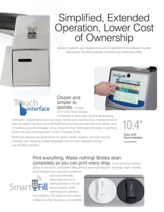 Print everything. Waste nothing! Bottles drain
completely so you can print every drop. External fill fluid addition
allows on-the-fly Ink and Solvent filling without opening enclosure. The large, clean, mistake
proof intelligent one quart fluid containers
are sized differently
eliminating the risk of
adding Solvent or Ink into
the wrong tank, while
extending time between
fluid additions. The quart ink and solvent
bottles know their fluid type, and shelf life.
Clearer and
simpler to
operate. A large,
10.4” Color Touch Display
is employed to allow easy visual of all operating
information. Operating functions are large, intuitive icon based buttons, making full use of
color for status indicators. A true WYSIWYG environment provides the most realistic view
of creating your print message. Using “drag and drop” field based message, a graphical
screen provides exacting location of your message format.
BestCode products are designed for the global market. Systems use multi-national
character sets, featuring multiple languages and Unicode character printing –
over 60,000 characters.
Series 8 systems are designed to extend operation time between human
interactions. Routine operator functions are made less often.
Simplified, Extended
Operation, Lower Cost
of Ownership
interface
Color LCD
Touch Interface
10.4"
 
