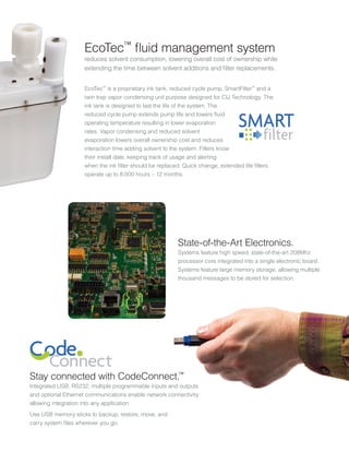 EcoTec™
is a proprietary ink tank, reduced cycle pump, SmartFilter™
and a
twin trap vapor condensing unit purpose designed for CIJ Technology. The
ink tank is designed to last the life of the system. The
reduced cycle pump extends pump life and lowers fluid
operating temperature resulting in lower evaporation
rates. Vapor condensing and reduced solvent
evaporation lowers overall ownership cost and reduces
interaction time adding solvent to the system. Filters know
their install date, keeping track of usage and alerting
when the ink filter should be replaced. Quick change, extended life filters
operate up to 8,000 hours – 12 months.
Stay connected with CodeConnect.™
Integrated USB, RS232, multiple programmable inputs and outputs
and optional Ethernet communications enable network connectivity
allowing integration into any application
Use USB memory sticks to backup, restore, move, and
carry system files wherever you go.
EcoTec™
fluid management system
reduces solvent consumption, lowering overall cost of ownership while
extending the time between solvent additions and filter replacements.
State-of-the-Art Electronics.
Systems feature high speed, state-of-the-art 208Mhz
processor core integrated into a single electronic board.
Systems feature large memory storage, allowing multiple
thousand messages to be stored for selection.
 