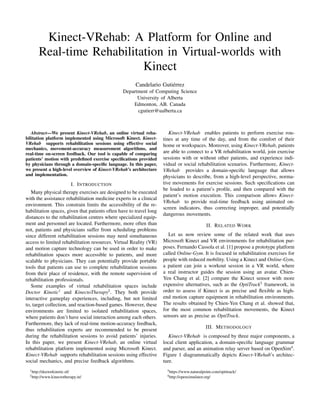 Kinect-VRehab: A Platform for Online and
Real-time Rehabilitation in Virtual-worlds with
Kinect
Candelario Guti´errez
Department of Computing Science
University of Alberta
Edmonton, AB. Canada
cgutierr@ualberta.ca
Abstract—We present Kinect-VRehab, an online virtual reha-
bilitation platform implemented using Microsoft Kinect. Kinect-
VRehab supports rehabilitation sessions using effective social
mechanics, movement-accuracy measurement algorithms, and
real-time on-screen feedback. Our tool is capable of comparing
patients’ motion with predeﬁned exercise speciﬁcations provided
by physicians through a domain-speciﬁc language. In this paper,
we present a high-level overview of Kinect-VRehab’s architecture
and implementation.
I. INTRODUCTION
Many physical therapy exercises are designed to be executed
with the assistance rehabilitation medicine experts in a clinical
environment. This constrain limits the accessibility of the re-
habilitation spaces, given that patients often have to travel long
distances to the rehabilitation centres where specialized equip-
ment and personnel are located. Furthermore, more often than
not, patients and physicians suffer from scheduling problems
since different rehabilitation sessions may need simultaneous
access to limited rehabilitation resources. Virtual Reality (VR)
and motion capture technology can be used in order to make
rehabilitation spaces more accessible to patients, and more
scalable to physicians. They can potentially provide portable
tools that patients can use to complete rehabilitation sessions
from their place of residence, with the remote supervision of
rehabilitation professionals.
Some examples of virtual rehabilitation spaces include
Doctor Kinetic1
and KinectoTherapy2
. They both provide
interactive gameplay experiences, including, but not limited
to, target collection, and reaction-based games. However, these
environments are limited to isolated rehabilitation spaces,
where patients don’t have social interaction among each others.
Furthermore, they lack of real-time motion-accuracy feedback,
thus rehabilitation experts are recommended to be present
during the rehabilitation sessions to avoid patients’ injuries.
In this paper, we present Kinect-VRehab, an online virtual
rehabilitation platform implemented using Microsoft Kinect.
Kinect-VRehab supports rehabilitation sessions using effective
social mechanics, and precise feedback algorithms.
1http://doctorkinetic.nl/
2http://www.kinectotherapy.in/
Kinect-VRehab enables patients to perform exercise rou-
tines at any time of the day, and from the comfort of their
home or workspaces. Moreover, using Kinect-VRehab, patients
are able to connect to a VR rehabilitation world, join exercise
sessions with or without other patients, and experience indi-
vidual or social rehabilitation scenarios. Furthermore, Kinect-
VRehab provides a domain-speciﬁc language that allows
physicians to describe, from a high-level perspective, norma-
tive movements for exercise sessions. Such speciﬁcations can
be loaded to a patient’s proﬁle, and then compared with the
patient’s motion execution. This comparison allows Kinect-
VRehab to provide real-time feedback using animated on-
screen indicators, thus correcting improper, and potentially
dangerous movements.
II. RELATED WORK
Let us now review some of the related work that uses
Microsoft Kinect and VR environments for rehabilitation pur-
poses. Fernando Cassola et al. [1] propose a prototype platform
called Online-Gym. It is focused in rehabilitation exercises for
people with reduced mobility. Using a Kinect and Online-Gym,
a patient can join a workout session in a VR world, where
a real instructor guides the session using an avatar. Chien-
Yen Chang et al. [2] compare the Kinect sensor with more
expensive alternatives, such as the OptiTrack3
framework, in
order to assess if Kinect is as precise and ﬂexible as high-
end motion capture equipment in rehabilitation environments.
The results obtained by Chien-Yen Chang et al. showed that,
for the most common rehabilitation movements, the Kinect
sensors are as precise as OptiTrack.
III. METHODOLOGY
Kinect-VRehab is composed by three major components, a
local client application, a domain-speciﬁc language grammar
and parser, and an animation relay server based on OpenSim4
.
Figure 1 diagrammatically depicts Kinect-VRehab’s architec-
ture.
3https://www.naturalpoint.com/optitrack/
4http://opensimulator.org/
 