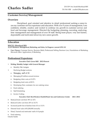 Charles Sadler
Charles Sadler
2515 29th Ave.South Moorhead MN
701-541-1920 csadler123@yahoo.com
Customer Service/ Management
Overview
Disciplined, goal oriented and attentive to detail professional seeking a career to
use my customer service experience and education. With over 9 years of management, I am
confident, reliable, creative and excited to continue my growth in customer service and
food and beverage management. Directed the budgeting, planning, executing, analyzing,
time management and management of over 30 staff. Strong team player, very fast learner,
dependable and motivated about my new career growth.
Education
MSCTC: Moorhead MN
A.A.S Business: Management, Marketing and Sales, In Progress: current GPA 3.0
 Core Classes: Customer Service, Business Math, Professional Selling, Business Law, Foundations of Marketing,
Microsoft Office Applications, E-Marketing
Professional Experience
Executive Chef: Green Mill 2012-Present
• Writing Monthly budget with General Manager
 Monthly P&L budgets
• Declining Budget analysis
 Managing staff of 20
 Managing $3 million annual revenue
 Budgeting labor costs at 13.25%
 Budgeting food costs at 28.5%
 Developing New customers for our catering venue
 Food ordering
 Staff Scheduling
 Invoice Coding
Executive Chef: Best Western DoubleWood Inn and Conference Center 2011–2012
 Reduced food cost from 38% to 32%
 Reduced Labor cost from 20% to 16.5%
 Increased profit line of kitchen from 4% to 13.5%
 Directed food sales of $1,200,000 annually
 Hired, Trained and motivated staff of 10 people
 Food ordering
 