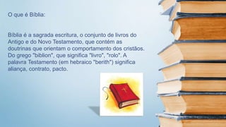 O que é Bíblia:
Bíblia é a sagrada escritura, o conjunto de livros do
Antigo e do Novo Testamento, que contém as
doutrinas que orientam o comportamento dos cristãos.
Do grego "biblion", que significa "livro", "rolo". A
palavra Testamento (em hebraico "berith") significa
aliança, contrato, pacto.
 