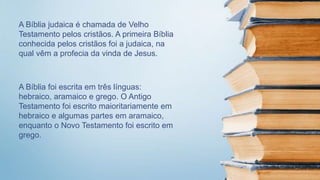 A Bíblia judaica é chamada de Velho
Testamento pelos cristãos. A primeira Bíblia
conhecida pelos cristãos foi a judaica, na
qual vêm a profecia da vinda de Jesus.
A Bíblia foi escrita em três línguas:
hebraico, aramaico e grego. O Antigo
Testamento foi escrito maioritariamente em
hebraico e algumas partes em aramaico,
enquanto o Novo Testamento foi escrito em
grego.
 