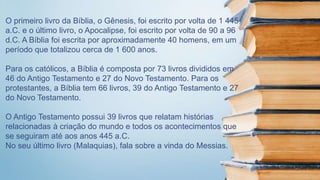 O primeiro livro da Bíblia, o Gênesis, foi escrito por volta de 1 445
a.C. e o último livro, o Apocalipse, foi escrito por volta de 90 a 96
d.C. A Bíblia foi escrita por aproximadamente 40 homens, em um
período que totalizou cerca de 1 600 anos.
Para os católicos, a Bíblia é composta por 73 livros divididos em
46 do Antigo Testamento e 27 do Novo Testamento. Para os
protestantes, a Bíblia tem 66 livros, 39 do Antigo Testamento e 27
do Novo Testamento.
O Antigo Testamento possui 39 livros que relatam histórias
relacionadas à criação do mundo e todos os acontecimentos que
se seguiram até aos anos 445 a.C.
No seu último livro (Malaquias), fala sobre a vinda do Messias.
 