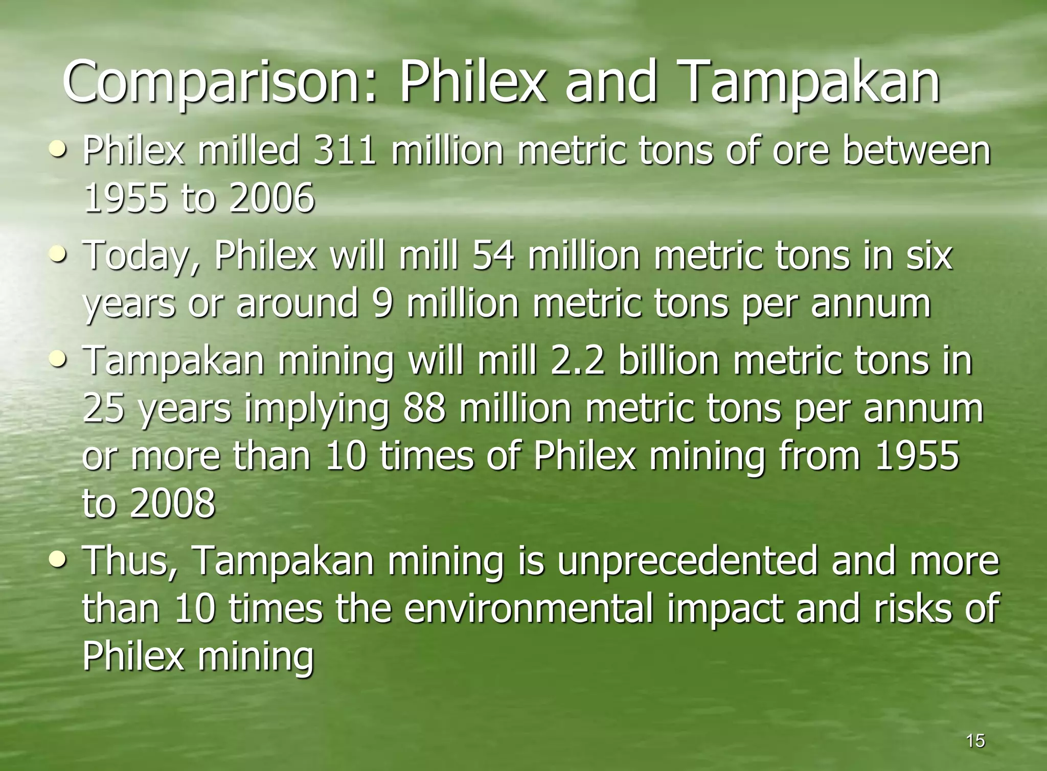 Comparison: Philex and Tampakan
• Philex milled 311 million metric tons of ore between
    1955 to 2006
•   Today, Philex will mill 54 million metric tons in six
    years or around 9 million metric tons per annum
•   Tampakan mining will mill 2.2 billion metric tons in
    25 years implying 88 million metric tons per annum
    or more than 10 times of Philex mining from 1955
    to 2008
•   Thus, Tampakan mining is unprecedented and more
    than 10 times the environmental impact and risks of
    Philex mining
                                                       15
 