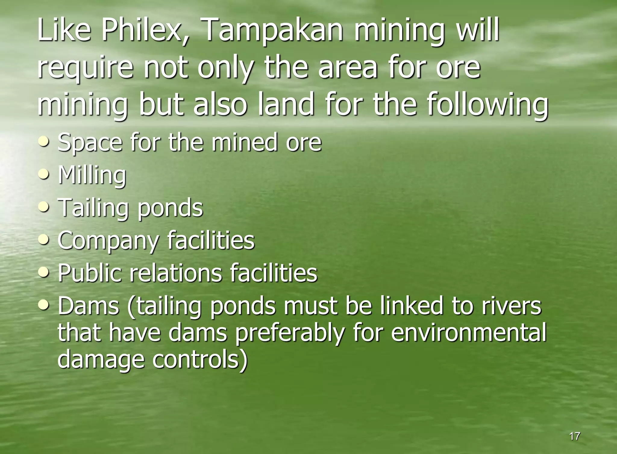 Like Philex, Tampakan mining will
require not only the area for ore
mining but also land for the following
• Space for the mined ore
• Milling
• Tailing ponds
• Company facilities
• Public relations facilities
• Dams (tailing ponds must be linked to rivers
 that have dams preferably for environmental
 damage controls)

                                                 17
 