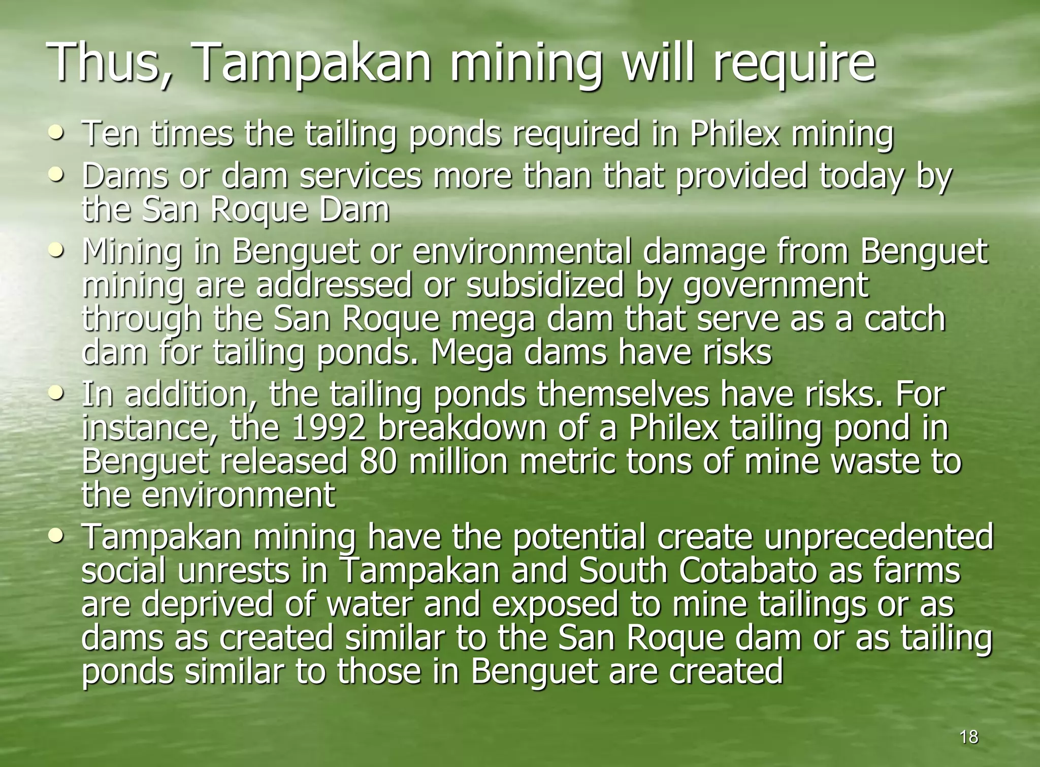 Thus, Tampakan mining will require
• Ten times the tailing ponds required in Philex mining
• Dams or dam services more than that provided today by
    the San Roque Dam
•   Mining in Benguet or environmental damage from Benguet
    mining are addressed or subsidized by government
    through the San Roque mega dam that serve as a catch
    dam for tailing ponds. Mega dams have risks
•   In addition, the tailing ponds themselves have risks. For
    instance, the 1992 breakdown of a Philex tailing pond in
    Benguet released 80 million metric tons of mine waste to
    the environment
•   Tampakan mining have the potential create unprecedented
    social unrests in Tampakan and South Cotabato as farms
    are deprived of water and exposed to mine tailings or as
    dams as created similar to the San Roque dam or as tailing
    ponds similar to those in Benguet are created
                                                           18
 