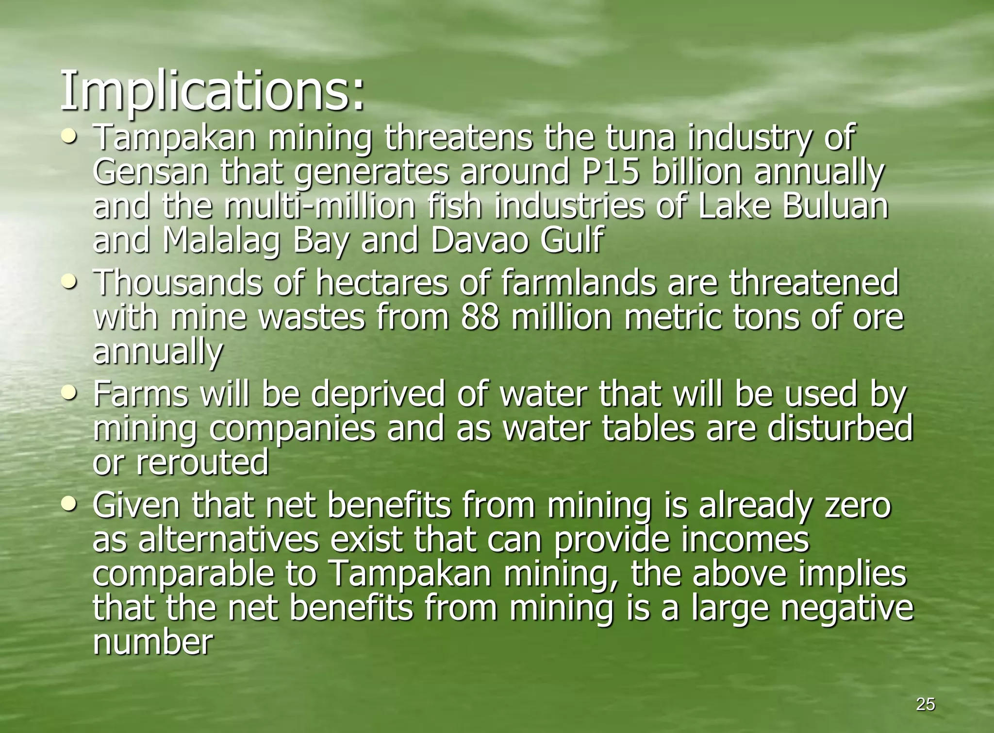 Implications:
• Tampakan mining threatens the tuna industry of
    Gensan that generates around P15 billion annually
    and the multi-million fish industries of Lake Buluan
    and Malalag Bay and Davao Gulf
•   Thousands of hectares of farmlands are threatened
    with mine wastes from 88 million metric tons of ore
    annually
•   Farms will be deprived of water that will be used by
    mining companies and as water tables are disturbed
    or rerouted
•   Given that net benefits from mining is already zero
    as alternatives exist that can provide incomes
    comparable to Tampakan mining, the above implies
    that the net benefits from mining is a large negative
    number
                                                            25
 