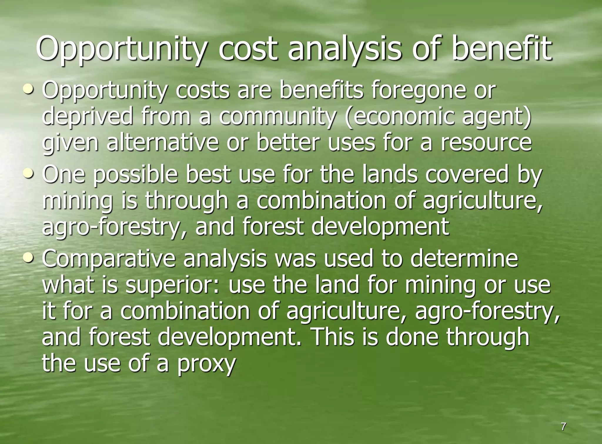 Opportunity cost analysis of benefit
• Opportunity costs are benefits foregone or
  deprived from a community (economic agent)
  given alternative or better uses for a resource
• One possible best use for the lands covered by
  mining is through a combination of agriculture,
  agro-forestry, and forest development
• Comparative analysis was used to determine
  what is superior: use the land for mining or use
  it for a combination of agriculture, agro-forestry,
  and forest development. This is done through
  the use of a proxy

                                                    7
 