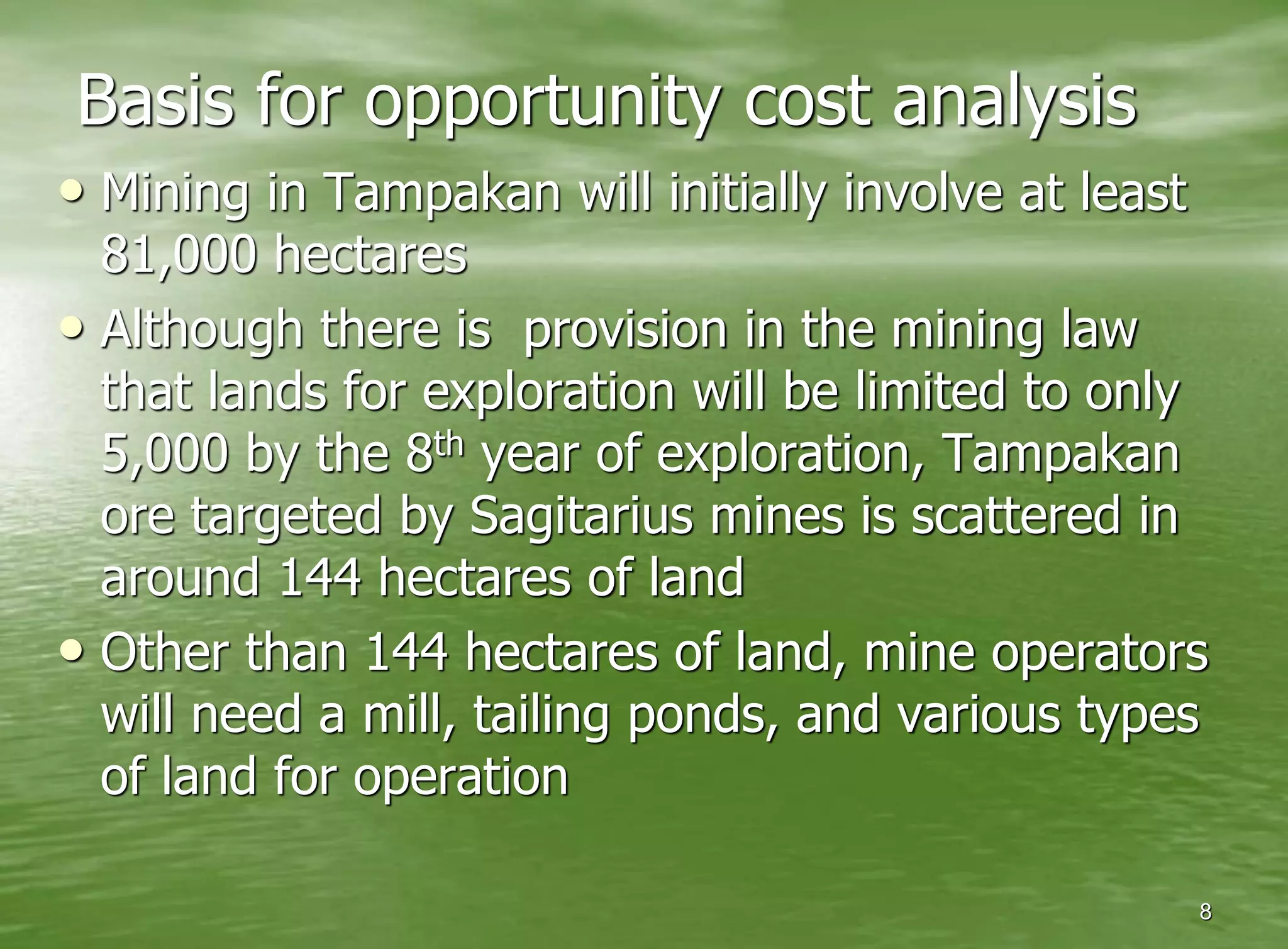 Basis for opportunity cost analysis
• Mining in Tampakan will initially involve at least
  81,000 hectares
• Although there is provision in the mining law
  that lands for exploration will be limited to only
  5,000 by the 8 th year of exploration, Tampakan

  ore targeted by Sagitarius mines is scattered in
  around 144 hectares of land
• Other than 144 hectares of land, mine operators
  will need a mill, tailing ponds, and various types
  of land for operation

                                                       8
 