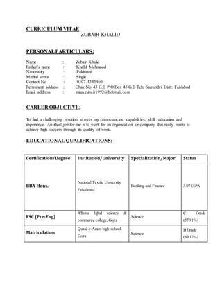 CURRICULUM VITAE
ZUBAIR KHALID
PERSONALPARTICULARS:
Name : Zubair Khalid
Father’s name : Khalid Mehmood
Nationality : Pakistani
Marital status : Single
Contact No : 0307-4343460
Permanent address : Chak No. 43 G.B P.O Box 45 G.B Teh: Samundri Distt: Faislabad
Email address : mian.zubair1992@hotmail.com
CAREER OBJECTIVE:
To find a challenging position to meet my competencies, capabilities, skill, education and
experience. An ideal job for me is to work for an organization or company that really wants to
achieve high success through its quality of work.
EDUCATIONAL QUALIFICATIONS:
Certification/Degree Institution/University Specialization/Major Status
BBA Hons.
National Textile University
Faisalabad
Banking and Finance 3.07 CGPA
FSC (Pre-Eng)
Allama Iqbal science &
commerce college, Gojra
Science
C Grade
(57.81%)
Matriculation
Quaid-e-Azam high school,
Gojra
Science
B Grade
(69.17%)
 