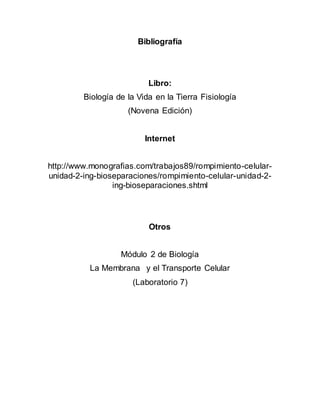 Bibliografía
Libro:
Biología de la Vida en la Tierra Fisiología
(Novena Edición)
Internet
http://www.monografias.com/trabajos89/rompimiento-celular-
unidad-2-ing-bioseparaciones/rompimiento-celular-unidad-2-
ing-bioseparaciones.shtml
Otros
Módulo 2 de Biología
La Membrana y el Transporte Celular
(Laboratorio 7)
 