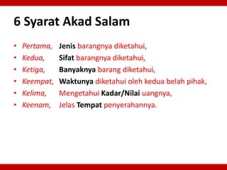 6 Syarat Akad Salam
• Pertama, Jenis barangnya diketahui,
• Kedua, Sifat barangnya diketahui,
• Ketiga, Banyaknya barang diketahui,
• Keempat, Waktunya diketahui oleh kedua belah pihak,
• Kelima, Mengetahui Kadar/Nilai uangnya,
• Keenam, Jelas Tempat penyerahannya.
 