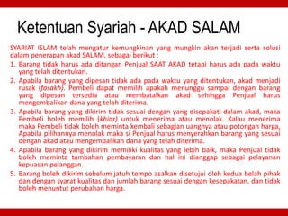 Ketentuan Syariah - AKAD SALAM
SYARIAT ISLAM telah mengatur kemungkinan yang mungkin akan terjadi serta solusi
dalam penerapan akad SALAM, sebagai berikut :
1. Barang tidak harus ada ditangan Penjual SAAT AKAD tetapi harus ada pada waktu
yang telah ditentukan.
2. Apabila barang yang dipesan tidak ada pada waktu yang ditentukan, akad menjadi
rusak (fasakh). Pembeli dapat memilih apakah menunggu sampai dengan barang
yang dipesan tersedia atau membatalkan akad sehingga Penjual harus
mengembalikan dana yang telah diterima.
3. Apabila barang yang dikirim tidak sesuai dengan yang disepakati dalam akad, maka
Pembeli boleh memilih (khiar) untuk menerima atau menolak. Kalau menerima
maka Pembeli tidak boleh meminta kembali sebagian uangnya atau potongan harga,
Apabila pilihannya menolak maka si Penjual harus menyerahkan barang yang sesuai
dengan akad atau mengembalikan dana yang telah diterima.
4. Apabila barang yang dikirim memiliki kualitas yang lebih baik, maka Penjual tidak
boleh meminta tambahan pembayaran dan hal ini dianggap sebagai pelayanan
kepuasan pelanggan.
5. Barang boleh dikirim sebelum jatuh tempo asalkan disetujui oleh kedua belah pihak
dan dengan syarat kualitas dan jumlah barang sesuai dengan kesepakatan, dan tidak
boleh menuntut perubahan harga.
 