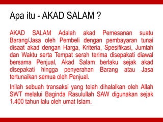 Apa itu - AKAD SALAM ?
AKAD SALAM Adalah akad Pemesanan suatu
Barang/Jasa oleh Pembeli dengan pembayaran tunai
disaat akad dengan Harga, Kriteria, Spesifikasi, Jumlah
dan Waktu serta Tempat serah terima disepakati diawal
bersama Penjual, Akad Salam berlaku sejak akad
disepakati hingga penyerahan Barang atau Jasa
tertunaikan semua oleh Penjual.
Inilah sebuah transaksi yang telah dihalalkan oleh Allah
SWT melalui Baginda Rasulullah SAW digunakan sejak
1.400 tahun lalu oleh umat Islam.
 