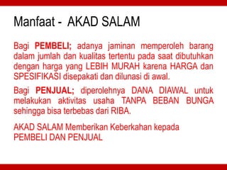 Manfaat - AKAD SALAM
Bagi PEMBELI; adanya jaminan memperoleh barang
dalam jumlah dan kualitas tertentu pada saat dibutuhkan
dengan harga yang LEBIH MURAH karena HARGA dan
SPESIFIKASI disepakati dan dilunasi di awal.
Bagi PENJUAL; diperolehnya DANA DIAWAL untuk
melakukan aktivitas usaha TANPA BEBAN BUNGA
sehingga bisa terbebas dari RIBA.
AKAD SALAM Memberikan Keberkahan kepada
PEMBELI DAN PENJUAL
 