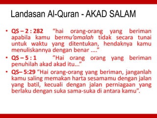Landasan Al-Quran - AKAD SALAM
• QS – 2 : 282 “hai orang-orang yang beriman
apabila kamu bermu’amalah tidak secara tunai
untuk waktu yang ditentukan, hendaknya kamu
menuliskannya dengan benar ....”
• QS – 5 : 1 ”Hai orang orang yang beriman
penuhilah akad akad itu...”
• QS– 5:29 “Hai orang-orang yang beriman, janganlah
kamu saling memakan harta sesamamu dengan jalan
yang batil, kecuali dengan jalan perniagaan yang
berlaku dengan suka sama-suka di antara kamu”.
 