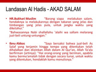 Landasan Al Hadis - AKAD SALAM
• HR.Bukhari Muslim “Barang siapa melakukan salam,
hendaknya ia melakukannya dengan takaran yang jelas dan
timbangan yang jelas pula, untuk jangka waktu yang
diketahui.”
"Bahwasannya Nabi shallallahu 'alaihi wa sallam melarang
jual-beli untung-untungan.”
• Ibnu Abbas "Saya bersaksi bahwa jual-beli As
Salaf yang terjamin hingga tempo yang ditentukan telah
dihalalkan dan diizinkan Allah dalam Al Qur'an, Allah Ta'ala
berfirman (artinya): "Hai orang-orang yang beriman, apabila
kamu bermu'amalah tidak dengan secara tunai, untuk waktu
yang ditentukan, hendaklah kamu menulisnya."
 