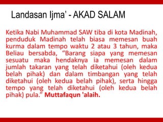 Landasan Ijma’ - AKAD SALAM
Ketika Nabi Muhammad SAW tiba di kota Madinah,
penduduk Madinah telah biasa memesan buah
kurma dalam tempo waktu 2 atau 3 tahun, maka
Beliau bersabda, “Barang siapa yang memesan
sesuatu maka hendaknya ia memesan dalam
jumlah takaran yang telah diketahui (oleh kedua
belah pihak) dan dalam timbangan yang telah
diketahui (oleh kedua belah pihak), serta hingga
tempo yang telah diketahui (oleh kedua belah
pihak) pula.” Muttafaqun 'alaih.
 